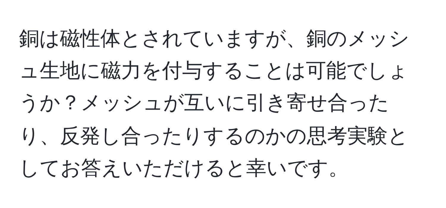 銅は磁性体とされていますが、銅のメッシュ生地に磁力を付与することは可能でしょうか？メッシュが互いに引き寄せ合ったり、反発し合ったりするのかの思考実験としてお答えいただけると幸いです。