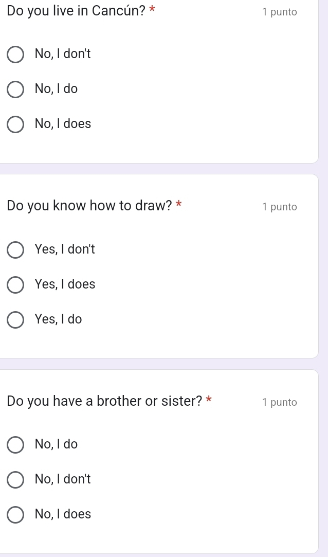 Do you live in Cancún? * 1 punto
No, I don't
No, I do
No, I does
Do you know how to draw? * 1 punto
Yes, I don't
Yes, I does
Yes, I do
Do you have a brother or sister? * 1 punto
No, I do
No, I don't
No, I does