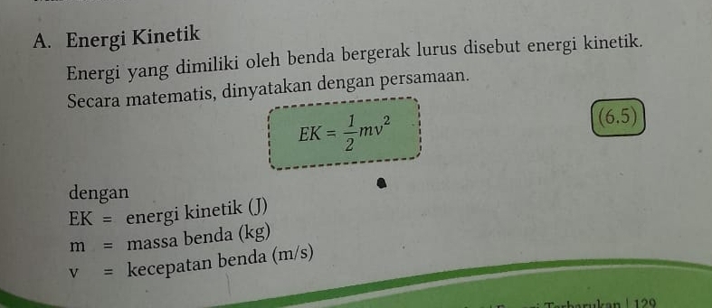 Energi Kinetik 
Energi yang dimiliki oleh benda bergerak lurus disebut energi kinetik. 
Secara matematis, dinyatakan dengan persamaan.
EK= 1/2 mv^2
(6.5)
dengan
EK= energi kinetik (J)
m= massa benda (kg)
v= kecepatan benda (m/s)