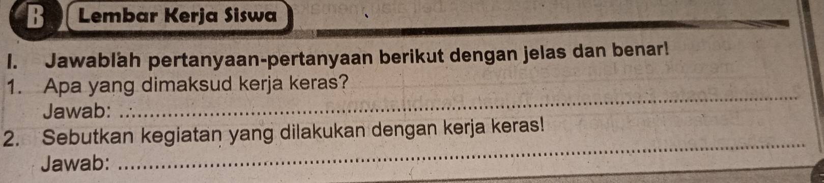 Lembar Kerja Siswa 
I. Jawablah pertanyaan-pertanyaan berikut dengan jelas dan benar! 
1. Apa yang dimaksud kerja keras? 
Jawab: 
_ 
2. Sebutkan kegiatan yang dilakukan dengan kerja keras! 
Jawab: 
_