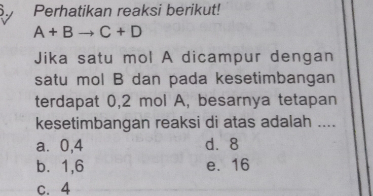 Perhatikan reaksi berikut!
A+Bto C+D
Jika satu mol A dicampur dengan
satu mol B dan pada kesetimbangan
terdapat 0,2 mol A, besarnya tetapan
kesetimbangan reaksi di atas adalah ....
a ⩾0,4 d. 8
b. 1, 6 e. 16
c. 4