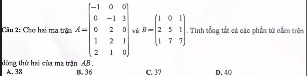 Cho hai ma trận A=beginbmatrix -1&0&0 0&-1&3 0&2&0 1&2&1 2&1&9endbmatrix và B=beginpmatrix 1&0&1 2&5&1 1&7&7endpmatrix. Tính tổng tất cả các phần tử nằm trên
dòng thứ hai của ma trận AB.
A. 38 B. 36 C. 37 D. 40