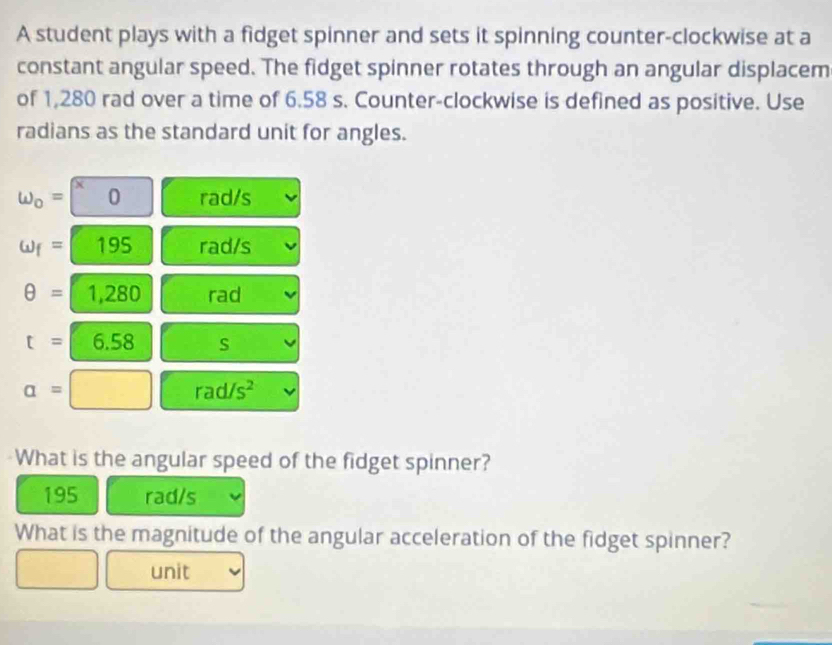 A student plays with a fidget spinner and sets it spinning counter-clockwise at a 
constant angular speed. The fidget spinner rotates through an angular displacem 
of 1,280 rad over a time of 6.58 s. Counter-clockwise is defined as positive. Use 
radians as the standard unit for angles. 
omega _o= ^x0 rad/s
omega _f=195 rad/s
θ =1,280 rad
t=6.58 S
a=□ rad/s^2
What is the angular speed of the fidget spinner?
195 rad/s
What is the magnitude of the angular acceleration of the fidget spinner? 
unit