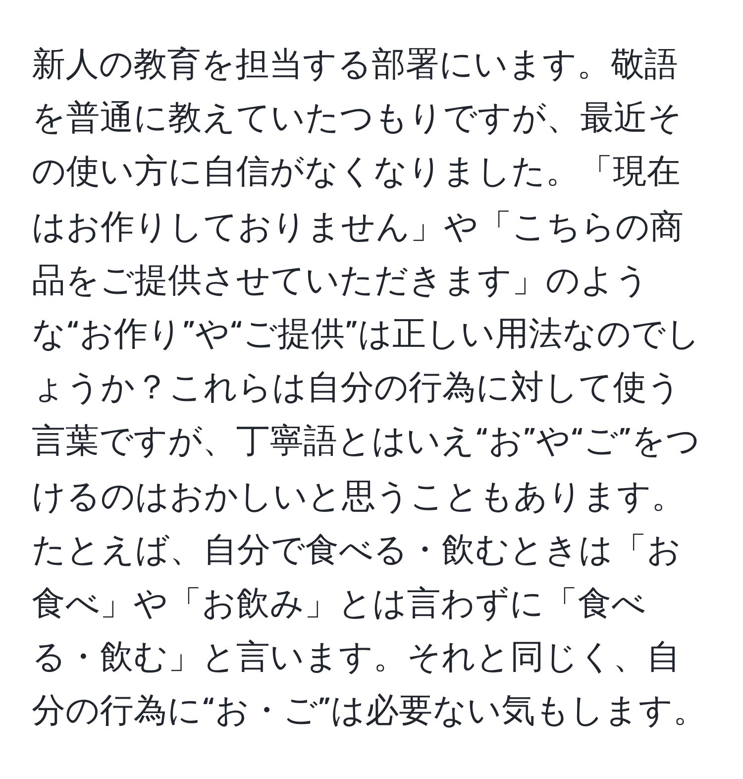 新人の教育を担当する部署にいます。敬語を普通に教えていたつもりですが、最近その使い方に自信がなくなりました。「現在はお作りしておりません」や「こちらの商品をご提供させていただきます」のような“お作り”や“ご提供”は正しい用法なのでしょうか？これらは自分の行為に対して使う言葉ですが、丁寧語とはいえ“お”や“ご”をつけるのはおかしいと思うこともあります。たとえば、自分で食べる・飲むときは「お食べ」や「お飲み」とは言わずに「食べる・飲む」と言います。それと同じく、自分の行為に“お・ご”は必要ない気もします。