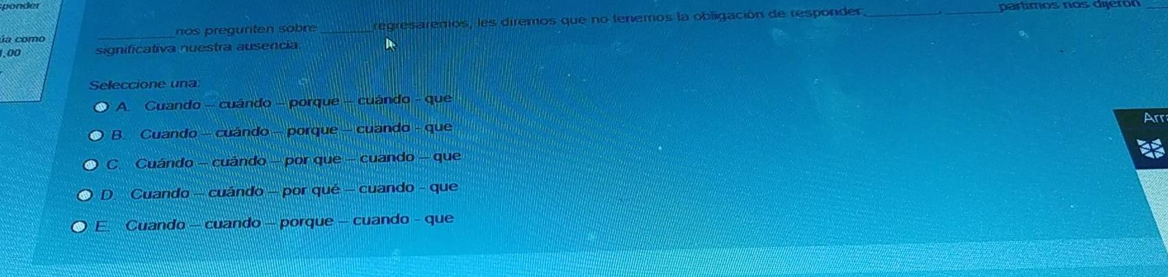 nos pregunten sobre _regresaremos, les diremos que no tenemos la obligación de responder._
partmos nos dijerón
_
1,00 significativa nuestra ausencia
Seleccione una
A. Cuando - cuándo - porque - cuándo - que
Arr
B. Cuando - cuándo - porque - cuando - que
C. Cuándo - cuándo - por que - cuando - que
D. Cuando - cuándo - por qué - cuando - que
E. Cuando - cuando - porque - cuando - que