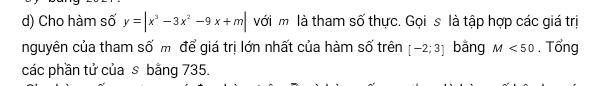 Cho hàm số y=|x^3-3x^2-9x+m| với m là tham số thực. Gọi s là tập hợp các giá trị 
nguyên của tham số m để giá trị lớn nhất của hàm số trên [-2;3] bằng M<50</tex> . Tổng 
các phần tử của s bằng 735.