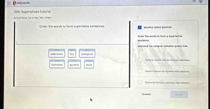 edpuzzle
006: Superlatives tutorial
By Svolt Robims, Dux an Sept. 20th, 11.50pm
Order the words to form superlative sentences. MULTIPLE CHOICE QUESTION
Order the words to form a superlative
sentence.
sabrosos los comprar tomates quiero más
sabrosos los comprar
Comprar quiero más los tomates sabrosos.
tomates quiero mảs
Quiero comprar los tomates más sabrosos.
Quiero los tomates sabrosos más comprar.
Rewatch Submit