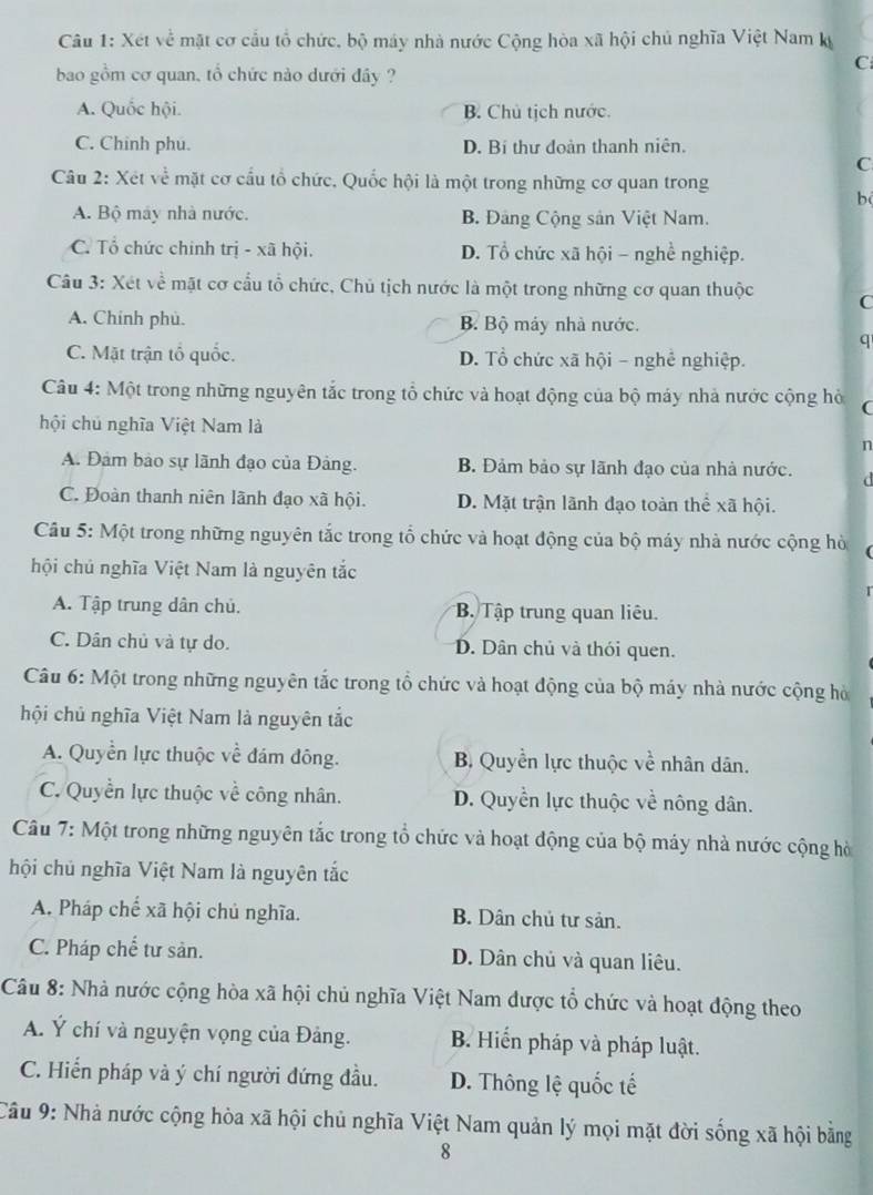 Xét về mặt cơ cầu tổ chức, bộ máy nhà nước Cộng hòa xã hội chủ nghĩa Việt Nam ký
bao gồm cơ quan, tổ chức nào dưới đây ?
C
A. Quốc hội. B. Chủ tịch nước.
C. Chinh phu. D. Bí thư đoàn thanh niên.
C
Câu 2: Xét về mặt cơ cầu tổ chức, Quốc hội là một trong những cơ quan trong
b
A. Bộ máy nhà nước. B. Đảng Cộng sân Việt Nam.
C. Tổ chức chinh trị - xã hội. D. Tổ chức xã hội - nghề nghiệp.
Câu 3: Xét về mặt cơ cầu tổ chức, Chủ tịch nước là một trong những cơ quan thuộc C
A. Chinh phù. B. Bộ máy nhà nước.
q
C. Mặt trận tổ quốc. D. Tổ chức xã hội - nghề nghiệp.
Câu 4: Một trong những nguyên tắc trong tổ chức và hoạt động của bộ máy nhà nước cộng hò (
hội chú nghĩa Việt Nam là
n
A. Đảm bảo sự lãnh đạo của Đảng. B. Đảm bảo sự lãnh đạo của nhà nước. d
C. Đoàn thanh niên lãnh đạo xã hội. D. Mặt trận lãnh đạo toàn thể xã hội.
Câu 5: Một trong những nguyên tắc trong tổ chức và hoạt động của bộ máy nhà nước cộng hò
hội chủ nghĩa Việt Nam là nguyên tắc
A. Tập trung dân chủ. B. Tập trung quan liêu.
C. Dân chủ và tự do. D. Dân chủ và thói quen.
Câu 6: Một trong những nguyên tắc trong tổ chức và hoạt động của bộ máy nhà nước cộng hà
hội chủ nghĩa Việt Nam là nguyên tắc
A. Quyền lực thuộc về đám đông. B. Quyền lực thuộc về nhân dân.
C. Quyền lực thuộc về công nhân. D. Quyền lực thuộc về nông dân.
Câu 7: Một trong những nguyên tắc trong tổ chức và hoạt động của bộ máy nhà nước cộng hà
hội chủ nghĩa Việt Nam là nguyên tắc
A. Pháp chế xã hội chủ nghĩa. B. Dân chủ tư sản.
C. Pháp chế tư sản. D. Dân chủ và quan liêu.
Câu 8: Nhà nước cộng hòa xã hội chủ nghĩa Việt Nam được tổ chức và hoạt động theo
A. Ý chí và nguyện vọng của Đảng. B. Hiến pháp và pháp luật.
C. Hiến pháp và ý chí người đứng đầu. D. Thông lệ quốc tế
Câu 9: Nhà nước cộng hòa xã hội chủ nghĩa Việt Nam quản lý mọi mặt đời sống xã hội bằng
8