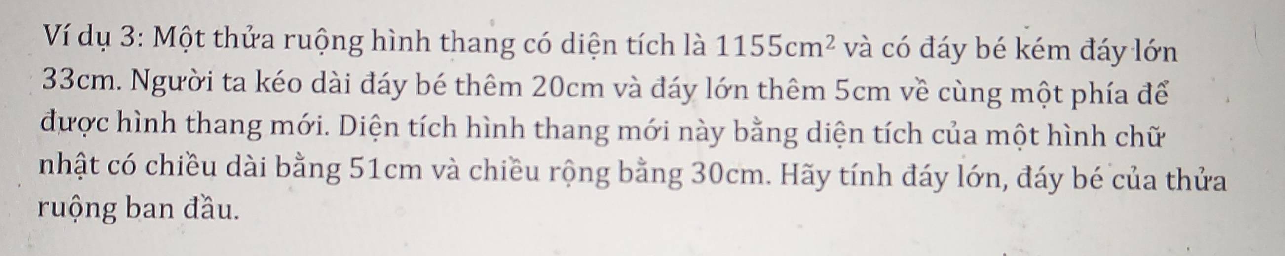 Ví dụ 3: Một thửa ruộng hình thang có diện tích là 1155cm^2 và có đáy bé kém đáy lớn
33cm. Người ta kéo dài đáy bé thêm 20cm và đáy lớn thêm 5cm về cùng một phía để 
được hình thang mới. Diện tích hình thang mới này bằng diện tích của một hình chữ 
nhật có chiều dài bằng 51cm và chiều rộng bằng 30cm. Hãy tính đáy lớn, đáy bé của thửa 
ruộng ban đầu.