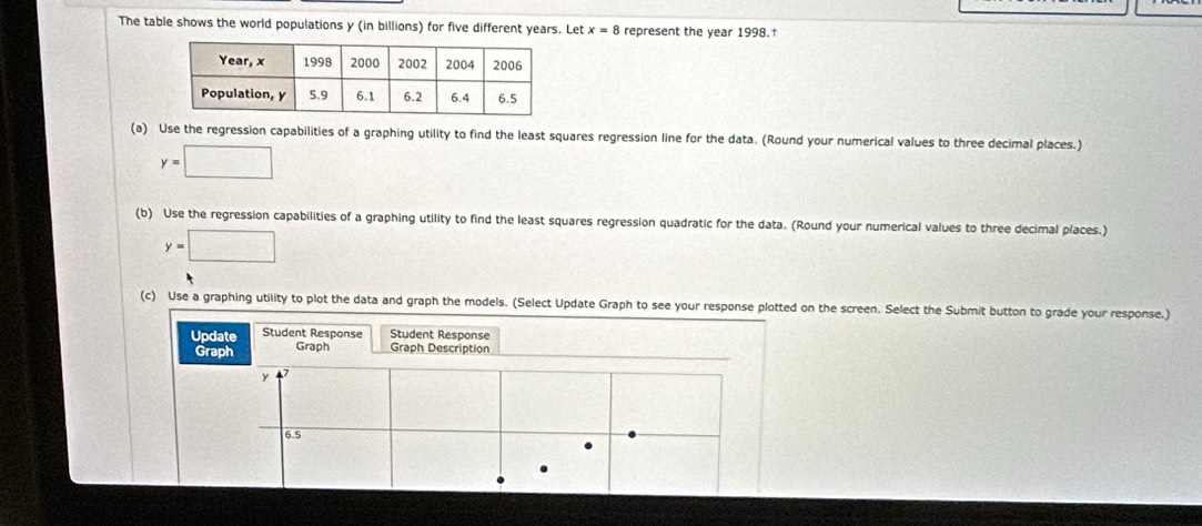 The table shows the world populations y (in billions) for five different years. Let x=8 represent the year 1998. 
(a) Use the regression capabilities of a graphing utility to find the least squares regression line for the data. (Round your numerical values to three decimal places.)
y=□
(b) Use the regression capabilities of a graphing utility to find the least squares regression quadratic for the data. (Round your numerical values to three decimal places.)
y=□
(c) Use a graphing utility to plot the data and graph the models. (Select Update Graph to see your response plotted on the screen. Select the Submit button to grade your response.) 
Update Student Response Student Response 
Graph Graph Graph Description
y
6.5