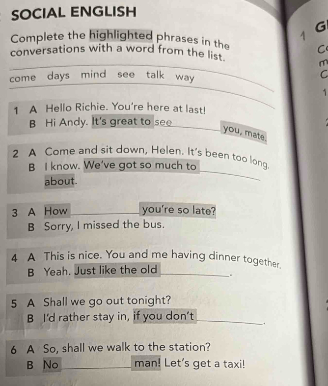 SOCIAL ENGLISH 
G 
Complete the highlighted phrases in the 
C 
conversations with a word from the list. 
m 
come days mind see talk way _C 
1 
_ 
1 A Hello Richie. You're here at last! 
B Hi Andy. It's great to see 
you, mate. 
_ 
2 A Come and sit down, Helen. It's been too long. 
_ 
B I know. We've got so much to 
about. 
3 A How _you're so late? 
B Sorry, I missed the bus. 
4 A This is nice. You and me having dinner together. 
B Yeah. Just like the old_ 
. 
5 A Shall we go out tonight? 
B I'd rather stay in, if you don’t_ 
. 
6 A So, shall we walk to the station? 
B No _man! Let's get a taxi!