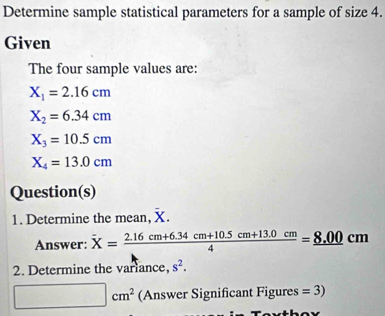 Determine sample statistical parameters for a sample of size 4. 
Given 
The four sample values are:
X_1=2.16cm
X_2=6.34cm
X_3=10.5cm
X_4=13.0cm
Question(s) 
1. Determine the mean, X. 
Answer: overline X= (2.16cm+6.34cm+10.5cm+13.0cm)/4 =_ 8.00cm
2. Determine the variance, s^2.
□ cm^2 (Answer Significant Figures =3)