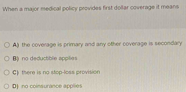 When a major medical policy provides first dollar coverage it means
A) the coverage is primary and any other coverage is secondary
B) no deductible applies
C) there is no stop-loss provision
D) no coinsurance applies