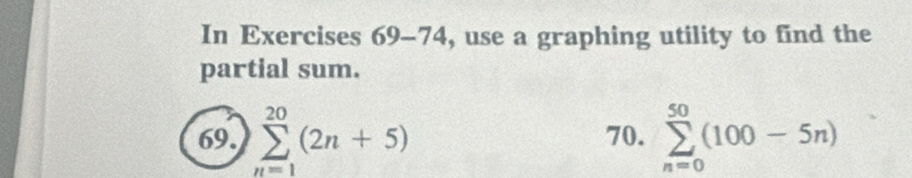 In Exercises 69-74, use a graphing utility to find the 
partial sum. 
69. sumlimits _(n=1)^(20)(2n+5) 70. sumlimits _(n=0)^(50)(100-5n)