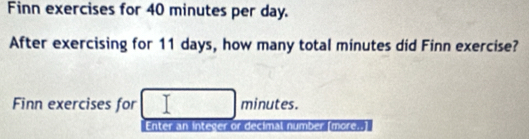 Finn exercises for 40 minutes per day. 
After exercising for 11 days, how many total minutes did Finn exercise? 
Finn exercises for minutes. 
Enter an integer or decimal number [more..]