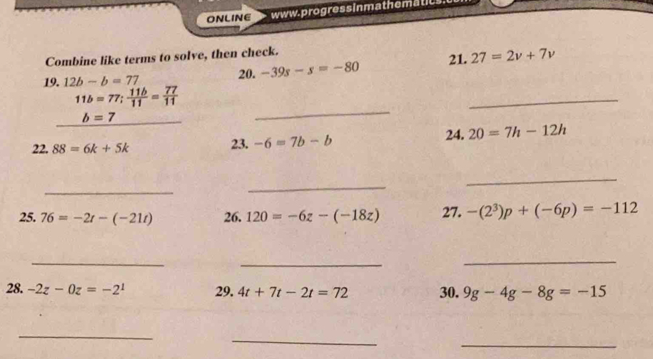 ONLINE www. progress inmathematics 
Combine like terms to solve, then check. 
21. 27=2v+7v
20. -39s-s=-80
19. 12b-b=77
11b=77;  11b/11 = 77/11 
_ b=7
_ 
_ 
22. 88=6k+5k 23. -6=7b-b 24. 20=7h-12h
_ 
_ 
_ 
25. 76=-2t-(-21t) 26. 120=-6z-(-18z) 27. -(2^3)p+(-6p)=-112
_ 
_ 
_ 
28. -2z-0z=-2^1 29. 4t+7t-2t=72 30. 9g-4g-8g=-15
_ 
_ 
_