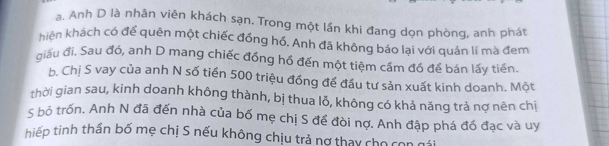 Anh D là nhân viên khách sạn. Trong một lần khi đang dọn phòng, anh phát
hiện khách có để quên một chiếc đồng hồ. Anh đã không báo lại với quản lí mà đem
giấu đi. Sau đó, anh D mang chiếc đồng hồ đến một tiệm cầm đồ để bán lấy tiền.
b. Chị S vay của anh N số tiền 500 triệu đồng để đầu tư sản xuất kinh doanh. Một
thời gian sau, kinh doanh không thành, bị thua lỗ, không có khả năng trả nợ nên chị
S bỏ trốn. Anh N đã đến nhà của bố mẹ chị S để đòi nợ. Anh đập phá đồ đạc và uy
hiếp tinh thần bố mẹ chị S nếu không chịu trả nơ thay cho con gái