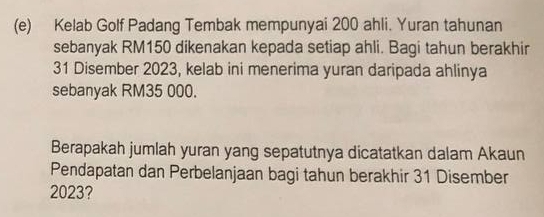 Kelab Golf Padang Tembak mempunyai 200 ahli. Yuran tahunan 
sebanyak RM150 dikenakan kepada setiap ahli. Bagi tahun berakhir
31 Disember 2023, kelab ini menerima yuran daripada ahlinya 
sebanyak RM35 000. 
Berapakah jumlah yuran yang sepatutnya dicatatkan dalam Akaun 
Pendapatan dan Perbelanjaan bagi tahun berakhir 31 Disember
2023?