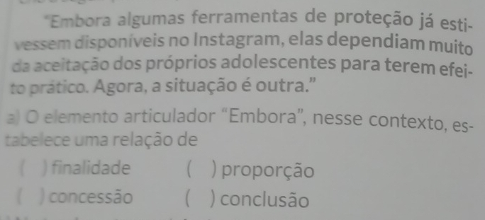 Embora algumas ferramentas de proteção já esti-
vessem disponíveis no Instagram, elas dependiam muito
da aceitação dos próprios adolescentes para terem efei-
to prático. Agora, a situação é outra."
a) O elemento articulador “Embora”, nesse contexto, es-
tabelece uma relação de
 ) finalidade  ) proporção
) concessão  ) conclusão