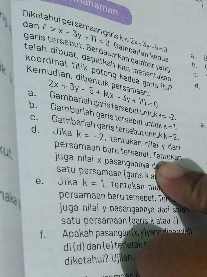 Mahaman
Diketahui persamaan garis kequiv 2x+3y-5=0
dan ell equiv x-3y+11=0. Gambarlah kedua
garis tersebut. Berdasarkan gambar yand
a. G
telah dibuat, dapatkah kita menentükań d.
b. 「
koordinat titik potong kedua garis itu?
C.
Kemudian, dibentuk persamaan
2x+3y-5+k(x-3y+11)=0
a. Gambarlah garis tersebut untuk k=-2.
b. Gambarlah garis tersebut untuk k=1.
e.
c. Gambarlah garis tersebut untuk k=2. 
d. Jika k=-2 tentukan nilai y dari 
persamaan baru tersebut. Tentukan
juga nilai x pasangannya da
satu persamaan (garis k at
e. Jika k=1 ,tentukan nil 
aka
persamaan baru tersebut. Ten
juga nilai y pasangannya dari salann .
satu persamaan (garis k atau l).
f. Apakah pasangan (x,y) yangdineroleh 
diketahui? Ujilah.