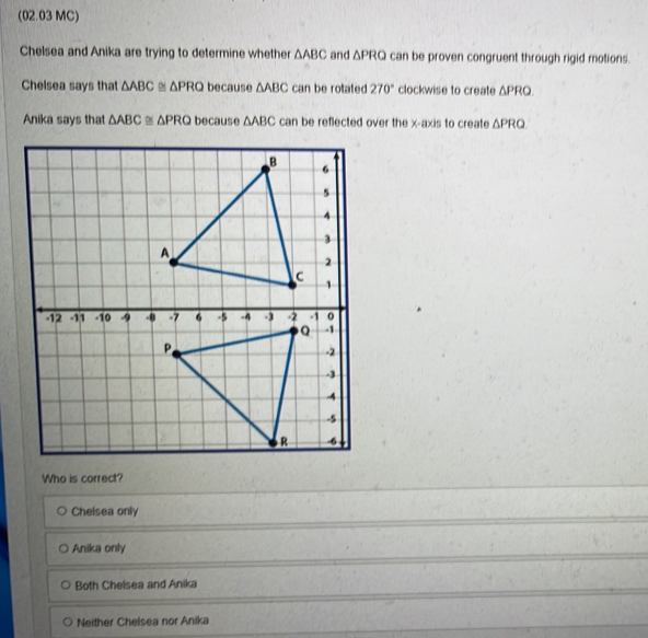 (02.03 MC)
Chelsea and Anika are trying to determine whether △ ABC and △ PRQ can be proven congruent through rigid motions.
Chelsea says that △ ABC≌ △ PRQbecause△ ABC can be rotated 270° clockwise to create △ PRQ. 
Anika says that △ ABC≌ △ PRQbecause△ ABC can be reflected over the x-axis to create △ PRQ
Who is correct?
Chelsea only
Anika only
Both Chelsea and Anika
Neither Chelsea nor Anika