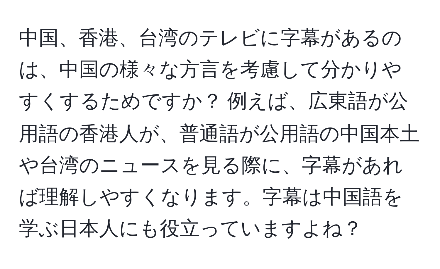 中国、香港、台湾のテレビに字幕があるのは、中国の様々な方言を考慮して分かりやすくするためですか？ 例えば、広東語が公用語の香港人が、普通語が公用語の中国本土や台湾のニュースを見る際に、字幕があれば理解しやすくなります。字幕は中国語を学ぶ日本人にも役立っていますよね？
