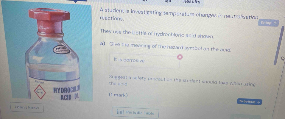 Results 
student is investigating temperature changes in neutralisation 
eactions. To top 
hey use the bottle of hydrochloric acid shown. 
) Give the meaning of the hazard symbol on the acid. 
It is corrosive 

Suggest a safety precaution the student should take when using 
the acid. 
(1mark) 
To bottom ↓ 
===== Periodic Table