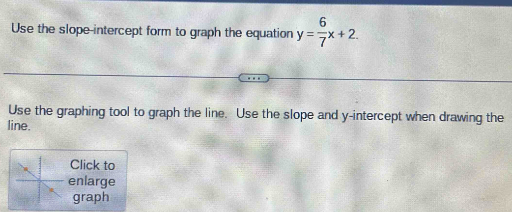 Use the slope-intercept form to graph the equation y= 6/7 x+2. 
Use the graphing tool to graph the line. Use the slope and y-intercept when drawing the 
line. 
Click to 
enlarge 
graph