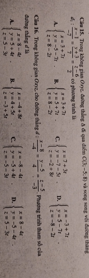 Trong không gian Oxyz, đường thẳng △ di qua điểm C(3;-5;8) và song song với đường tháng
d_1: (x-1)/-7 = (y+3)/7 = (z-6)/2  có phương trình là
A. beginarrayl x=3+7t y=-5-7t z=8-2tendarray. B. beginarrayl x=3+7t y=5+7t z=8-2tendarray. C. beginarrayl x=7+3t y=-7-5t z=-2+8tendarray.. D. beginarrayl x=-3+7t y=5-7t z=-8-2tendarray.. 
Câu 16. Trong không gian Oxyz, cho đường thẳng đ :  (x-8)/-4 = (y-5)/4 = (z-5)/-3 . Phương trình tham số của
đường thẳng d là
A. beginarrayl x=8-4t y=5+4t z=5-3tendarray. B. beginarrayl x=-4+8t y=4+5t z=-3+5tendarray. C. beginarrayl x=-8-4t y=-5+4t z=-5-3tendarray.. D. beginarrayl x=8-4t y=-5-4t z=5-3tendarray.