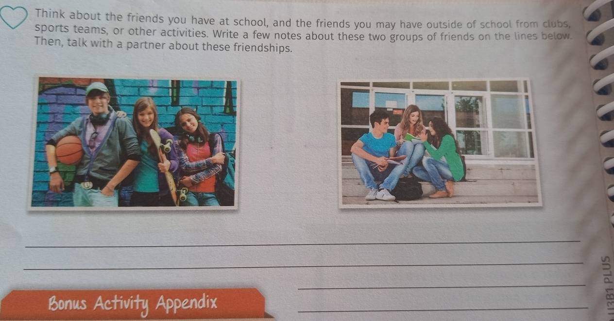 Think about the friends you have at school, and the friends you may have outside of school from clubs, 
sports teams, or other activities. Write a few notes about these two groups of friends on the lines below. 
Then, talk with a partner about these friendships. 
_ 
_ 
_ 
_ 
3 
Bonus Activity Appendix_