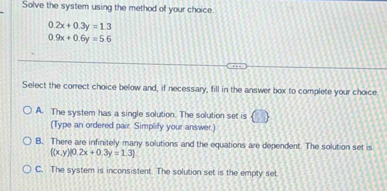 Solve the system using the method of your choice.
0.2x+0.3y=1.3
0.9x+0.6y=5.6
Select the correct choice below and, if necessary, fill in the answer box to complete your choice.
A. The system has a single solution. The solution set is
(Type an ordered pair. Simplify your answer.)
B. There are infinitely many solutions and the equations are dependent. The solution set is
 (x,y)|0.2x+0.3y=1.3
C. The system is inconsistent. The solution set is the empty set.