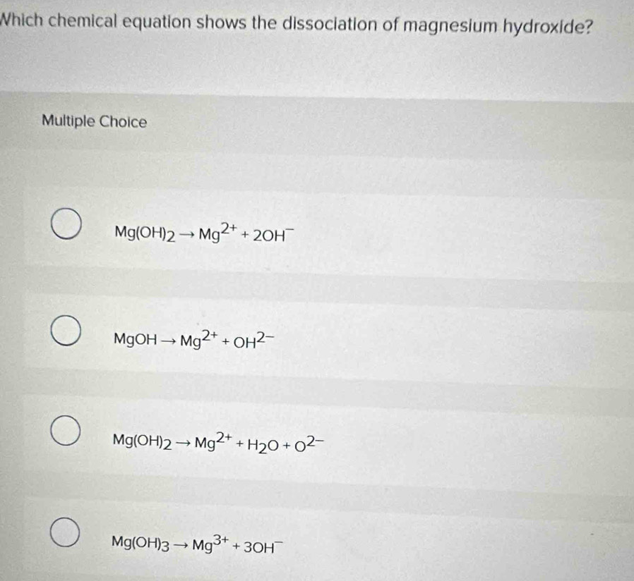 Which chemical equation shows the dissociation of magnesium hydroxide?
Multiple Choice
Mg(OH)_2to Mg^(2+)+2OH^-
MgOH Mg^(2+)+OH^(2-)
Mg(OH)_2to Mg^(2+)+H_2O+O^(2-)
Mg(OH)3to Mg^(3+)+3OH^-