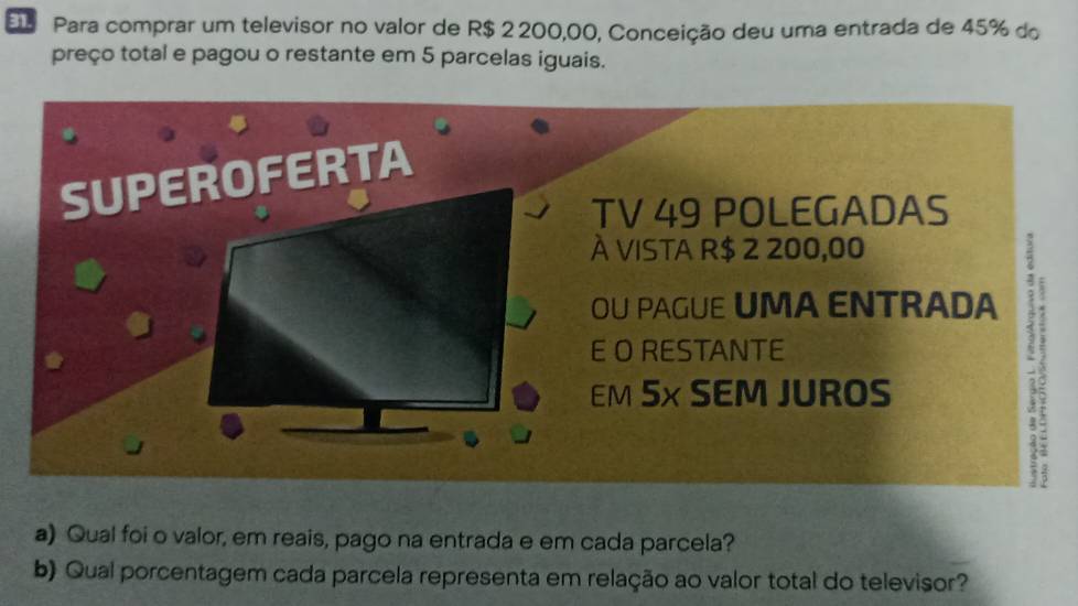 Para comprar um televisor no valor de R$ 2 200,00, Conceição deu uma entrada de 45% do 
preço total e pagou o restante em 5 parcelas iguais. 
TV 49 POLEGADAS 
À vista R$ 2 200,00
OU PAGUE UMA ENTRADA 
E O RESTANTE 
EM 5× SEM JUROS 
a) Qual foi o valor, em reais, pago na entrada e em cada parcela? 
b) Qual porcentagem cada parcela representa em relação ao valor total do televisor?