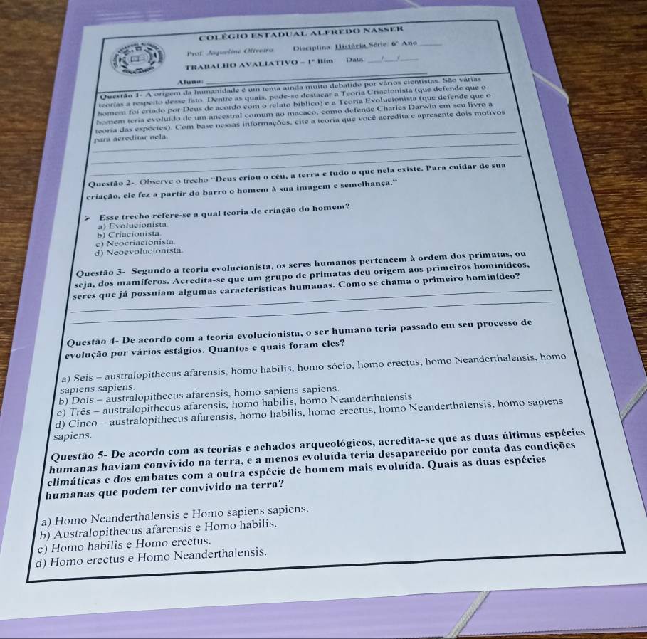 Colégio estadual alfredo nasser
Prof Jagueline Oliveira  Disciplina: História Série: 6° Ano_
TRABALHO AVALIATIVO - 1° Bim Data_
_
_
Aluno:
_
Questão 1- A origem da humanidade é um tema ainda muito debatido por vários cientistas. São várias
teorías a respeito desse fato. Dentre as quais, pode-se destacar a Teoria Criacionista (que defende que o
homem foi críado por Deus de acordo com o relato bíblico) e a Teoria Evolucionista (que defende que o
homem teria evoluído de um ancestral comum ao macaco, como defende Charles Darwin em seu livro a
_
teoria das espécies). Com base nessas informações, cite a teoria que você acredita e apresente dois motivos
_
para acreditar nela.
_
Questão 2-. Observe o trecho ''Deus criou o céu, a terra e tudo o que nela existe. Para cuidar de sua
criação, ele fez a partir do barro o homem à sua imagem e semelhança."
> Esse trecho refere-se a qual teoria de criação do homem?
a) Evolucionista
b) Criacionista
c) Neocriacionista
d) Neoevolucionista.
Questão 3- Segundo a teoria evolucionista, os seres humanos pertencem à ordem dos primatas, ou
seja, dos mamíferos. Acredita-se que um grupo de primatas deu origem aos primeiros hominídeos,
_
_seres que já possuíam algumas características humanas. Como se chama o primeiro hominídeo?
Questão 4- De acordo com a teoria evolucionista, o ser humano teria passado em seu processo de
evolução por vários estágios. Quantos e quais foram eles?
a) Seis - australopithecus afarensis, homo habilis, homo sócio, homo erectus, homo Neanderthalensis, homo
sapiens sapiens.
b) Dois - australopithecus afarensis, homo sapiens sapiens.
c) Três - australopithecus afarensis, homo habilis, homo Neanderthalensis
d) Cinco - australopithecus afarensis, homo habilis, homo erectus, homo Neanderthalensis, homo sapiens
sapiens.
Questão 5- De acordo com as teorias e achados arqueológicos, acredita-se que as duas últimas espécies
humanas haviam convivido na terra, e a menos evoluída teria desaparecido por conta das condições
climáticas e dos embates com a outra espécie de homem mais evoluída. Quais as duas espécies
humanas que podem ter convivido na terra?
a) Homo Neanderthalensis e Homo sapiens sapiens.
b) Australopithecus afarensis e Homo habilis.
c) Homo habilis e Homo erectus.
d) Homo erectus e Homo Neanderthalensis.