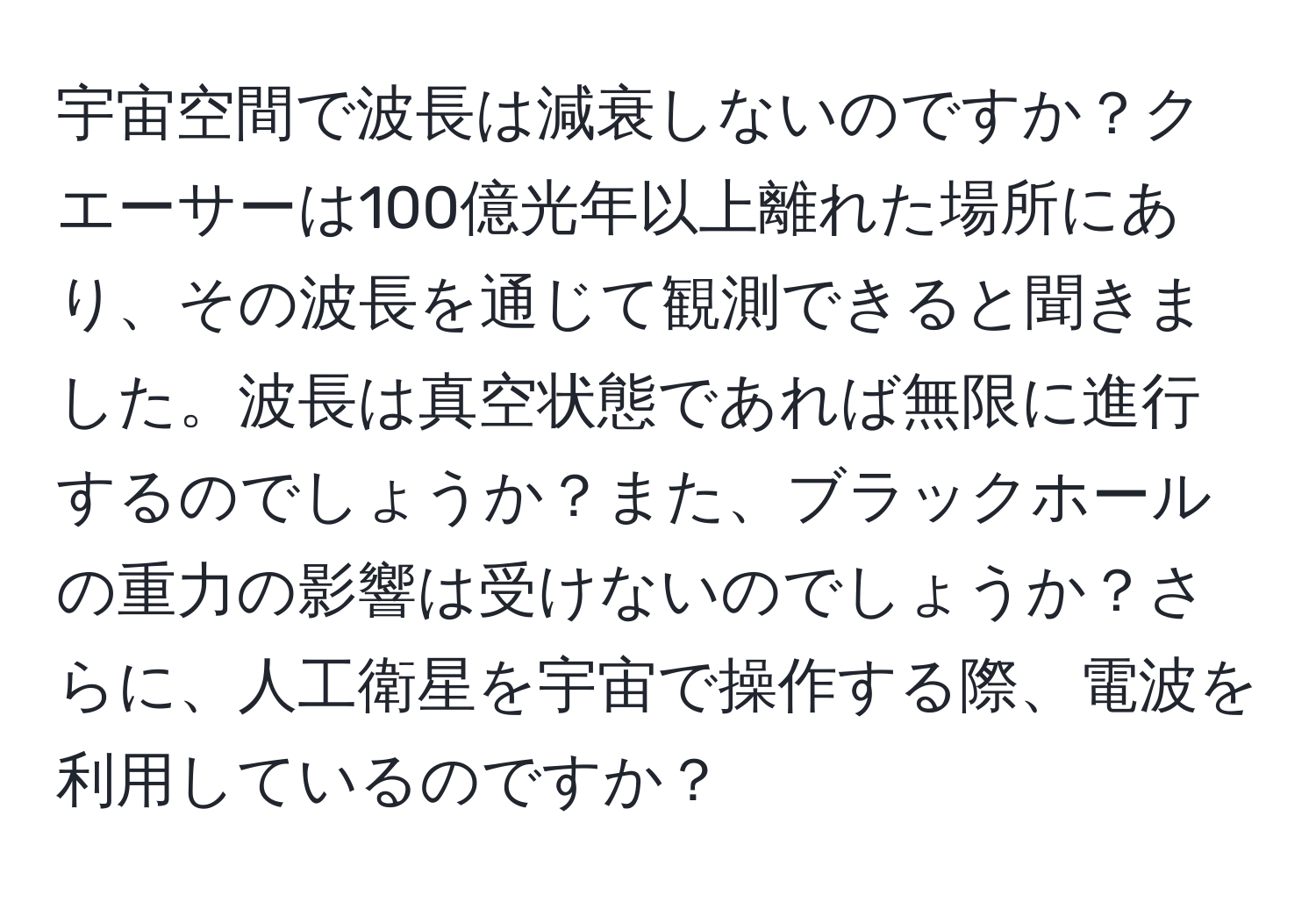 宇宙空間で波長は減衰しないのですか？クエーサーは100億光年以上離れた場所にあり、その波長を通じて観測できると聞きました。波長は真空状態であれば無限に進行するのでしょうか？また、ブラックホールの重力の影響は受けないのでしょうか？さらに、人工衛星を宇宙で操作する際、電波を利用しているのですか？