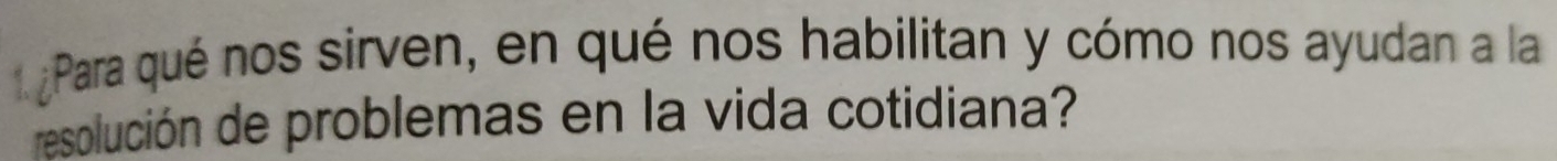 ¿ Para qué nos sirven, en qué nos habilitan y cómo nos ayudan a la 
resolución de problemas en la vida cotidiana?