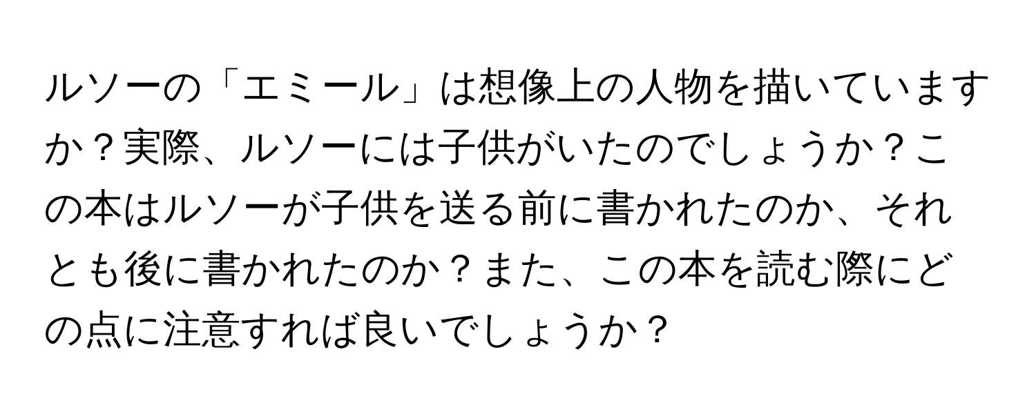 ルソーの「エミール」は想像上の人物を描いていますか？実際、ルソーには子供がいたのでしょうか？この本はルソーが子供を送る前に書かれたのか、それとも後に書かれたのか？また、この本を読む際にどの点に注意すれば良いでしょうか？