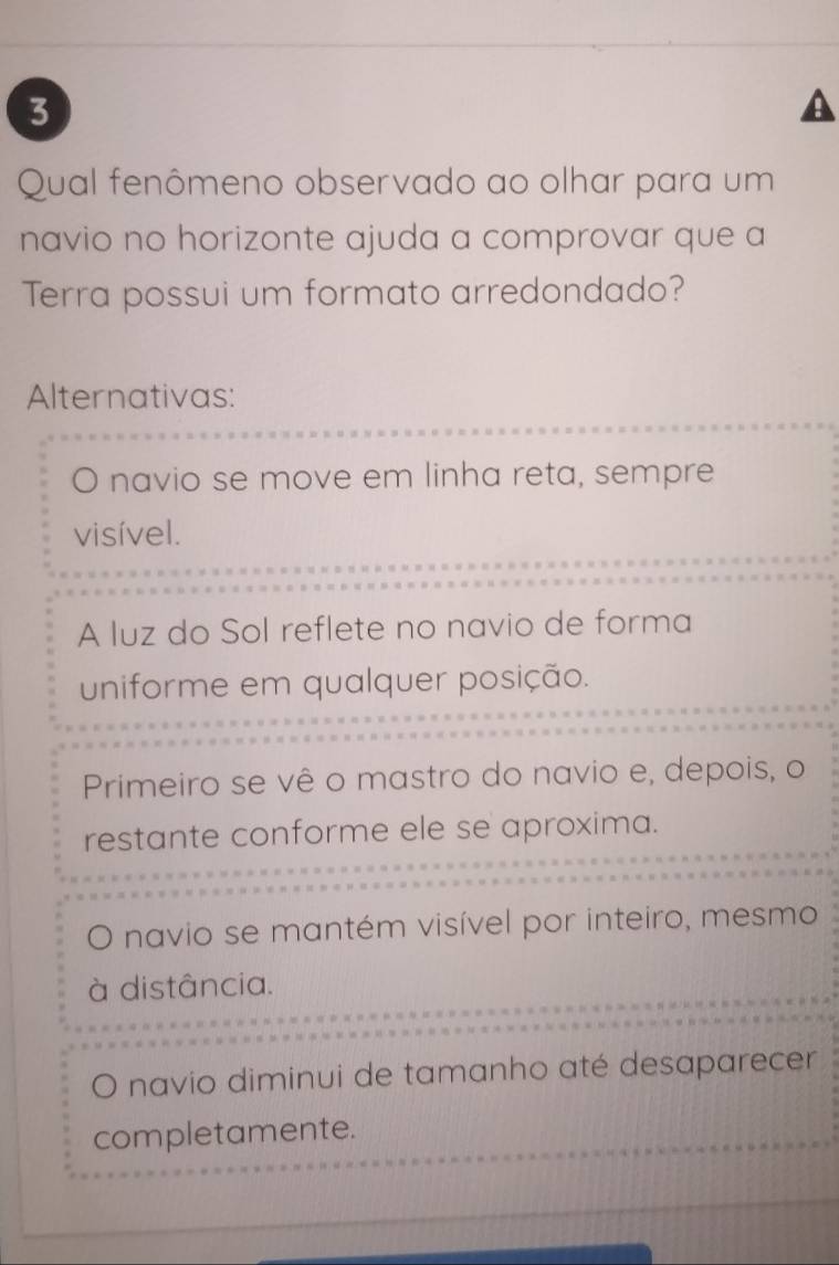 Qual fenômeno observado ao olhar para um
navio no horizonte ajuda a comprovar que a
Terra possui um formato arredondado?
Alternativas:
。 navio se move em linha reta, sempre
visível.
A luz do Sol reflete no navio de forma
uniforme em qualquer posição.
Primeiro se vê o mastro do navio e, depois, o
restante conforme ele se aproxima.
navio se mantém visível por inteiro, mesmo
à distância.
O navio diminui de tamanho até desaparecer
completamente.