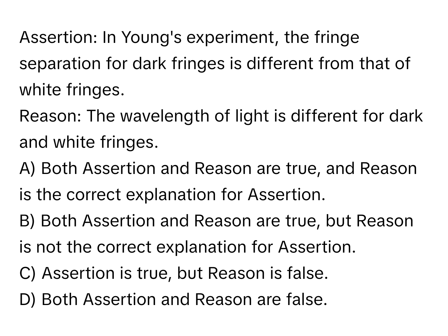 Assertion: In Young's experiment, the fringe separation for dark fringes is different from that of white fringes.

Reason: The wavelength of light is different for dark and white fringes.

A) Both Assertion and Reason are true, and Reason is the correct explanation for Assertion.
B) Both Assertion and Reason are true, but Reason is not the correct explanation for Assertion.
C) Assertion is true, but Reason is false.
D) Both Assertion and Reason are false.