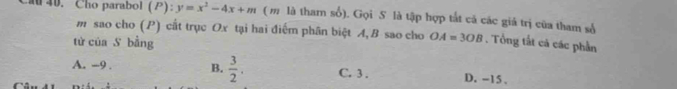 Cho parabol (P):y=x^2-4x+m ( m là tham số). Gọi S là tập hợp tắt cả các giá trị cũa tham số
m sao cho (P) cất trục Ox tại hai điểm phân biệt A, B sao cho OA=3OB. Tổng tắt cả các phần
từ của S bằng
A. --9 . B.  3/2 . C. 3. D. -15 、