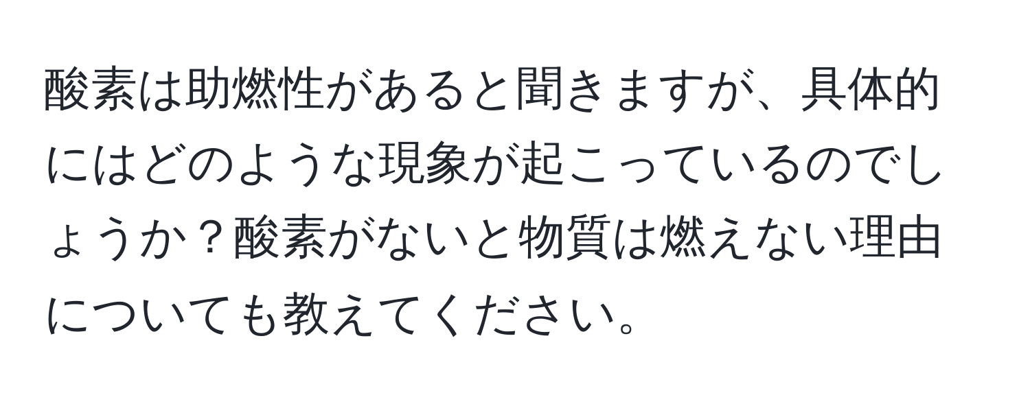 酸素は助燃性があると聞きますが、具体的にはどのような現象が起こっているのでしょうか？酸素がないと物質は燃えない理由についても教えてください。