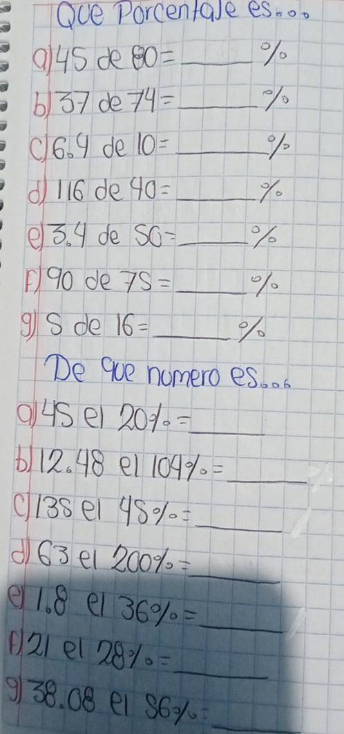 Oce Porcentale es.o.
94s de 80= _  %
b) 37 de 74= _  %/
c6. 9 de 10= _%/ 
d 116 de 40= _ % 0 
e3. g de SO= _  %
90 de 7S= _ 
9S de 16= _  %
De que nomero es. . 
us el 20% = _ 
b 1 n 648 Bel 104% = _ 
ci3sel 45% = _ 
d)63el 200% = _ 
e 1. 8 el 36% = _ 
(21 el 28% = _ 
9/38. 08 e1 56% = _