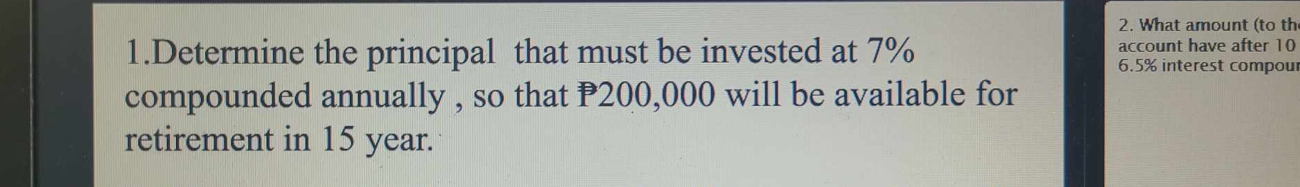 What amount (to th 
1.Determine the principal that must be invested at 7% account have after 10
6.5% interest compoul 
compounded annually , so that P200,000 will be available for 
retirement in 15 year.