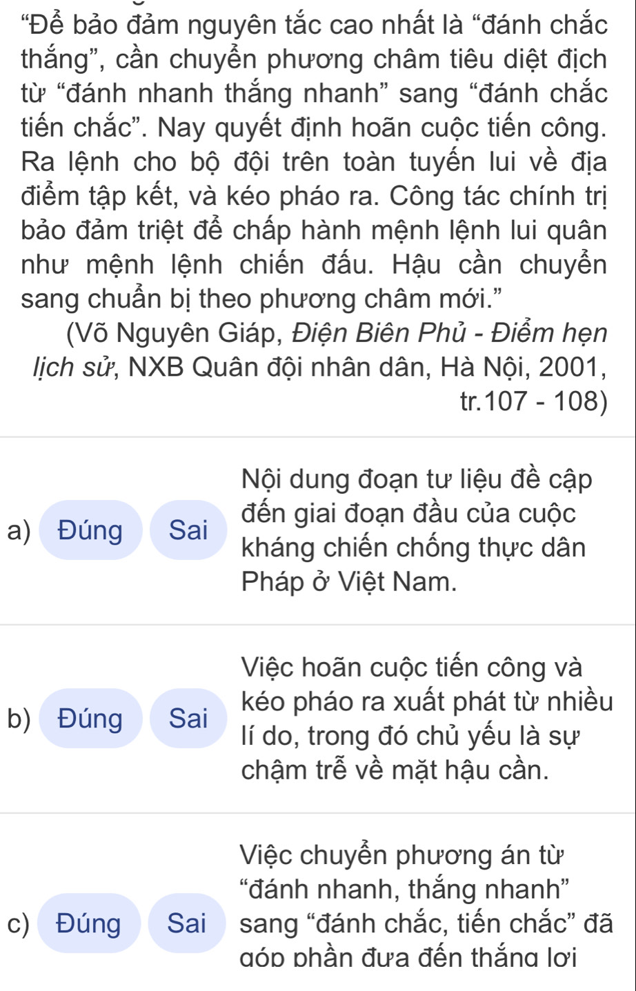 "Để bảo đảm nguyên tắc cao nhất là “đánh chắc
thắng", cần chuyển phương châm tiêu diệt địch
từ “đánh nhanh thắng nhanh” sang “đánh chắc
tiến chắc". Nay quyết định hoãn cuộc tiến công.
Ra lệnh cho bộ đội trên toàn tuyến lui về địa
điểm tập kết, và kéo pháo ra. Công tác chính trị
bảo đảm triệt để chấp hành mệnh lệnh lui quân
như mệnh lệnh chiến đấu. Hậu cần chuyển
sang chuẩn bị theo phương châm mới."
(Võ Nguyên Giáp, Điện Biên Phủ - Điểm hẹn
lịch sử, NXB Quân đội nhân dân, Hà Nội, 2001,
tr. 107 - 108)
Nội dung đoạn tư liệu đề cập
đến giai đoạn đầu của cuộc
a) Đúng Sai kháng chiến chống thực dân
Pháp ở Việt Nam.
Việc hoãn cuộc tiến công và
b) Đúng Sai kéo pháo ra xuất phát từ nhiều
lí do, trong đó chủ yếu là sự
chậm trễ về mặt hậu cần.
Việc chuyển phương án từ
“đánh nhanh, thắng nhanh”
c) Đúng Sai sang “đánh chắc, tiến chắc” đã
đóp phần đưa đến thắng lơi