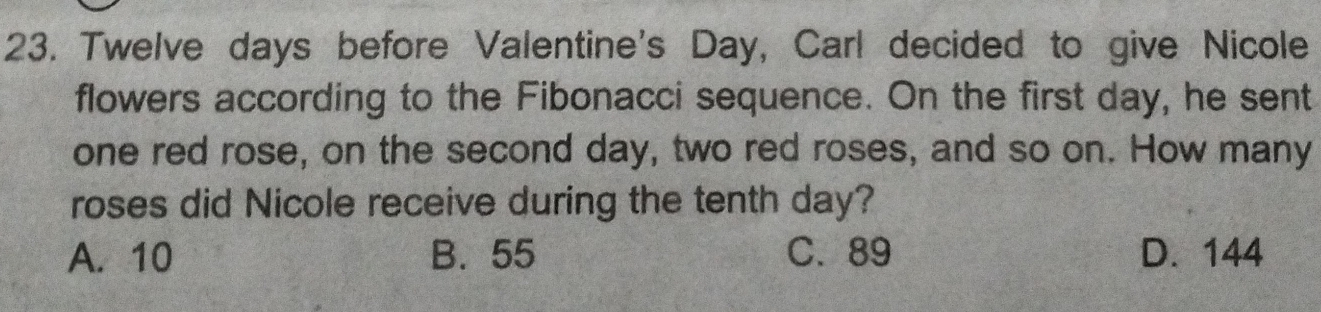 Twelve days before Valentine's Day, Carl decided to give Nicole
flowers according to the Fibonacci sequence. On the first day, he sent
one red rose, on the second day, two red roses, and so on. How many
roses did Nicole receive during the tenth day?
A. 10 B. 55 C. 89 D. 144