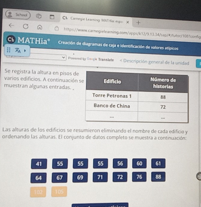 School Ch Carnegie Learning: MATHia: espo + 
https://www.carnegielearning.com/apps/k12/9.13.34/sap/#/tutor/108?config 
MATHia Creación de diagramas de caja e identificación de valores atípicos 
Powered by Goople Transtate < Descripción general de la unidad 
Se registra la altura en pisos d 
varios edificios. A continuación 
muestran algunas entradas. , 
Las alturas de los edificios se resumieron eliminando el nombre de cada edificio y 
ordenando las alturas. El conjunto de datos completo se muestra a continuación:
41 55 55 55 56 60 61
64 67 69 71 72 76 88
102 105