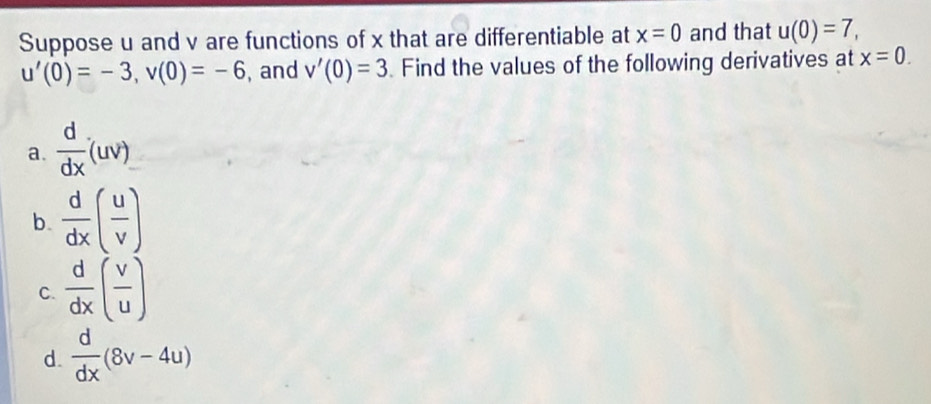 Suppose u and v are functions of x that are differentiable at x=0 and that u(0)=7,
u'(0)=-3, v(0)=-6 , and v'(0)=3 Find the values of the following derivatives at x=0. 
a.  d/dx (uv)
b.  d/dx ( u/v )
C.  d/dx ( v/u )
d.  d/dx (8v-4u)