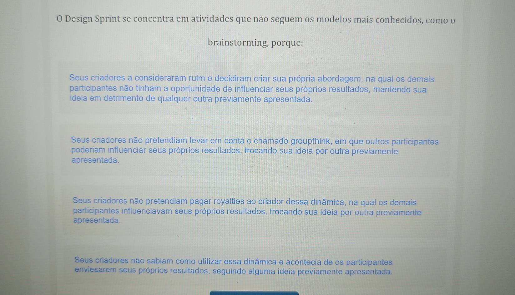 Design Sprint se concentra em atividades que não seguem os modelos mais conhecidos, como o
brainstorming, porque:
Seus criadores a consideraram ruim e decidiram criar sua própria abordagem, na qual os demais
participantes não tinham a oportunidade de influenciar seus próprios resultados, mantendo sua
ideia em detrimento de qualquer outra previamente apresentada.
Seus criadores não pretendiam levar em conta o chamado groupthink, em que outros participantes
poderiam influenciar seus próprios resultados, trocando sua ideia por outra previamente
apresentada.
Seus criadores não pretendiam pagar royalties ao criador dessa dinâmica, na qual os demais
participantes influenciavam seus próprios resultados, trocando sua ideia por outra previamente
apresentada.
Seus criadores não sabiam como utilizar essa dinâmica e acontecia de os participantes
enviesarem seus próprios resultados, seguindo alguma ideia previamente apresentada.