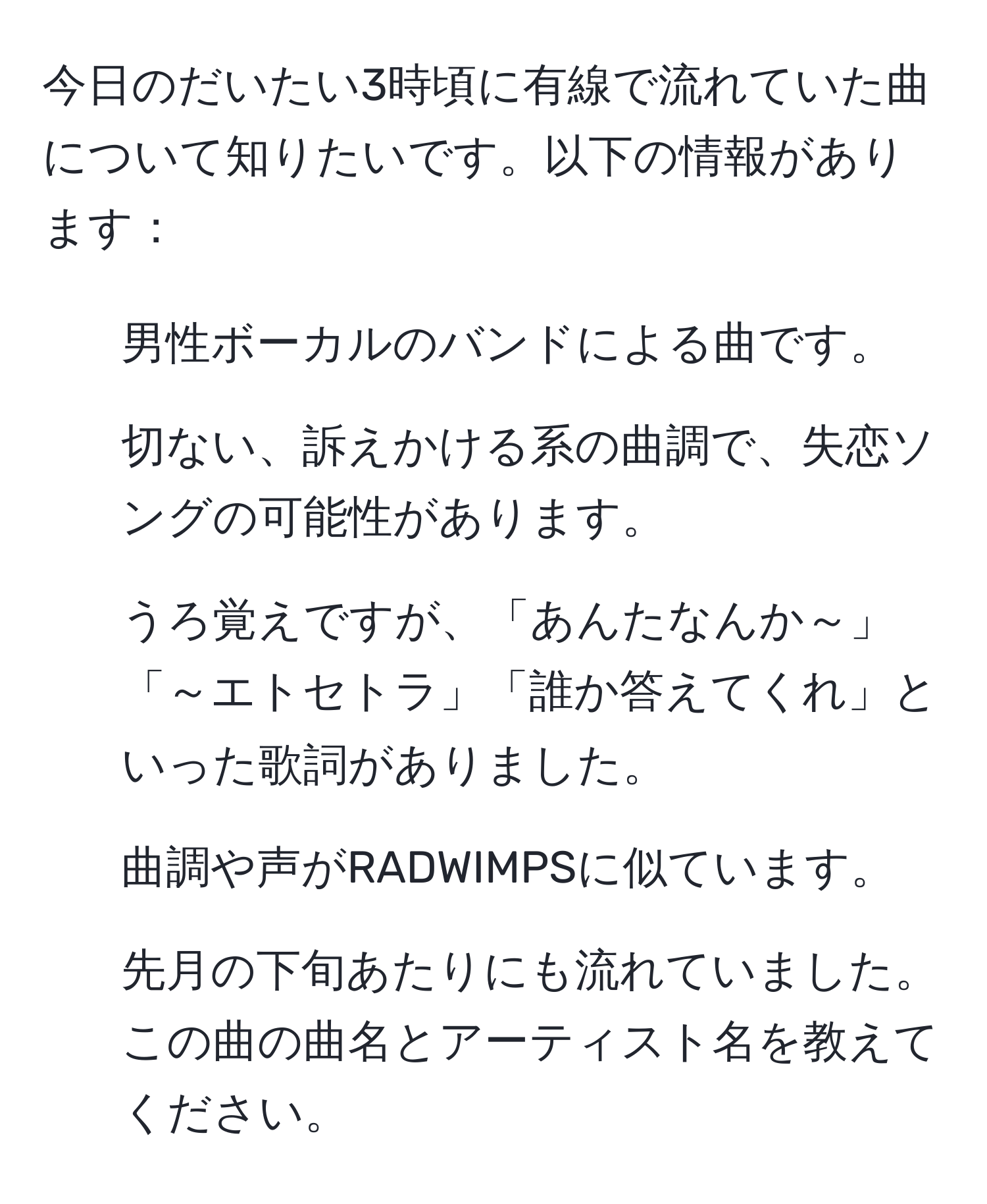 今日のだいたい3時頃に有線で流れていた曲について知りたいです。以下の情報があります：  
- 男性ボーカルのバンドによる曲です。  
- 切ない、訴えかける系の曲調で、失恋ソングの可能性があります。  
- うろ覚えですが、「あんたなんか～」「～エトセトラ」「誰か答えてくれ」といった歌詞がありました。  
- 曲調や声がRADWIMPSに似ています。  
- 先月の下旬あたりにも流れていました。  
この曲の曲名とアーティスト名を教えてください。