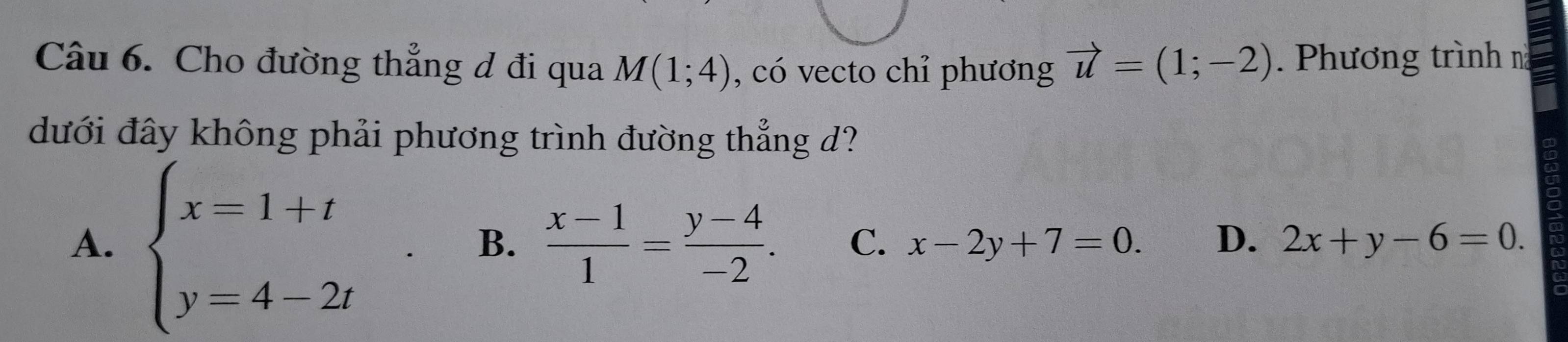 Cho đường thẳng đ đi qua M(1;4) , có vecto chỉ phương vector u=(1;-2). Phương trình n
đưới đây không phải phương trình đường thẳng d?
A. beginarrayl x=1+t y=4-2tendarray.
B.  (x-1)/1 = (y-4)/-2 . C. x-2y+7=0. D. 2x+y-6=0.